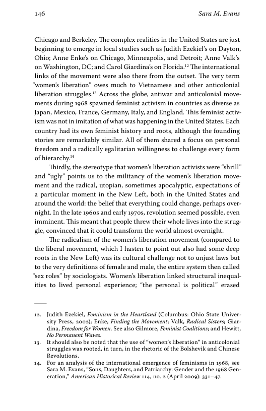 146 Sara M. Evans Chicago and Berkeley. The complex realities in the United States are just beginning to emerge in local studies such as Judith Ezekiel’s on Dayton, Ohio; Anne Enke’s on Chicago, Minneapolis, and Detroit; Anne Valk’s on Washington, DC; and Carol Giardina’s on Florida. * The international links of the movement were also there from the outset. The very term “women’s liberation” owes much to Vietnamese and other anticolonial liberation struggles.* Across the globe, antiwar and anticolonial move- ‘ments during 1968 spawned feminist activism in countries as diverse as Japan, Mexico, France, Germany, Italy, and England. This feminist activ- ism was not in imitation of what was happening in the United States. Each country had its own feminist history and roots, although the founding stories are remarkably similar. All of them shared a focus on personal freedom and a radically egalitarian willingness to challenge every form of hierarchy.* Thirdly, the stereotype that women’s liberation activists were “shrill” and “ugly” points us to the militancy of the women’s liberation move- ‘ment and the radical, utopian, sometimes apocalyptic, expectations of a particular moment in the New Left, both in the United States and around the world: the belief that everything could change, perhaps over- night. In the late 19605 and early 19705, revolution seemed possible, even imminent. This meant that people threw their whole lives into the strug- gle, convinced that it could transform the world almost overnight. ‘The radicalism of the women’s liberation movement (compared to the liberal movement, which I hasten to point out also had some deep roots in the New Left) was its cultural challenge not to unjust laws but to the very definitions of female and male, the entire system then called “sex roles” by sociologists. Women’ liberation linked structural inequal- ities to lived personal experience; “the personal is political” erased 12, Judith Ezeliel, Feminism in the Heartland (Columbus: Ohio State Univer- sity Press, 2002); Enke, Finding the Movenent; Valk, Radical Sisters Gisr- dina, Freedom for Women. See also Gilmore, Feminist Coalitions; and Hewitt, No Permanent Waes 13, It should also be noted that the use of “women’s liberation” in anticolonial struggles was rooted, in turn, in the rhetoric of the Bolshevik and Chinese Revolutions, 14 For an analysis of the international emergence of feminisms in 1968, see Sara M. Evans, "Sons, Daughters, and Patriarchy: Gender and the 1968 Gen- exation,” American Historical Review 114, 0. (April 2009): 331-47.